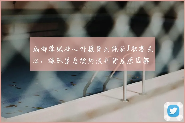成都蓉城核心外援费利佩获J联赛关注,球队紧急续约谈判背后原因解析