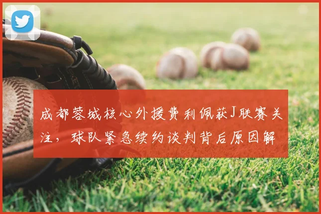 成都蓉城核心外援费利佩获J联赛关注，球队紧急续约谈判背后原因解析