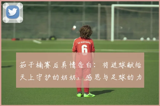 茹子楠赛后真情告白:将进球献给天上守护的奶奶,感恩与足球的力量