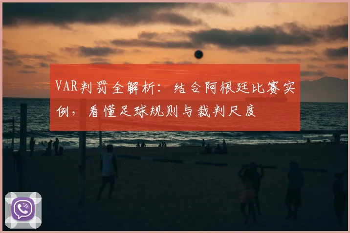 VAR判罚全解析：结合阿根廷比赛实例，看懂足球规则与裁判尺度
