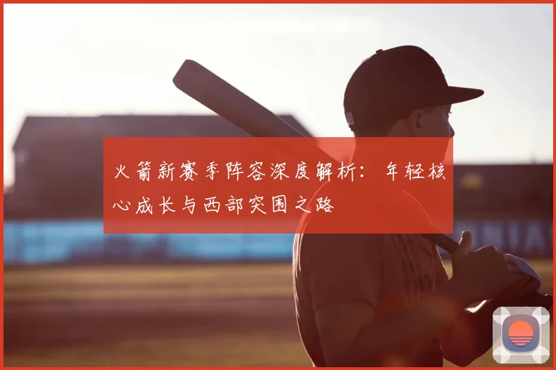 火箭新赛季阵容深度解析:年轻核心成长与西部突围之路