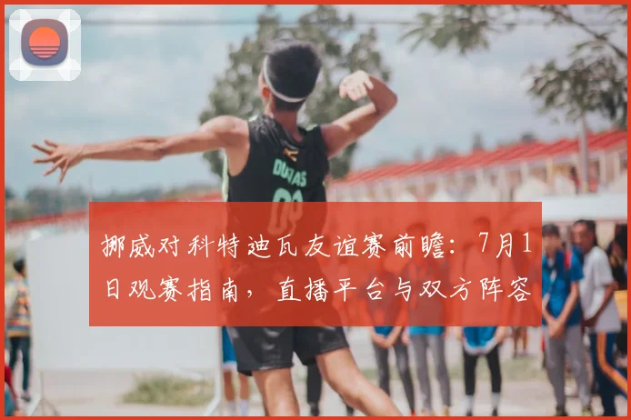 挪威对科特迪瓦友谊赛前瞻：7月1日观赛指南，直播平台与双方阵容解析