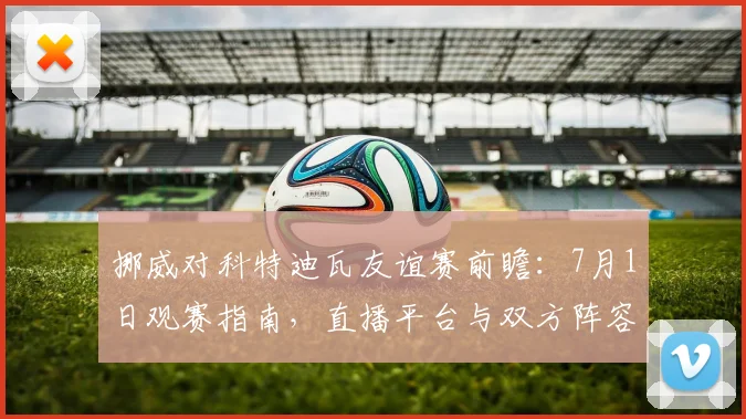 挪威对科特迪瓦友谊赛前瞻：7月1日观赛指南，直播平台与双方阵容解析