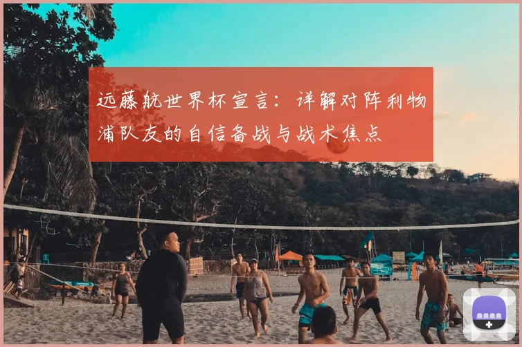 远藤航世界杯宣言：详解对阵利物浦队友的自信备战与战术焦点